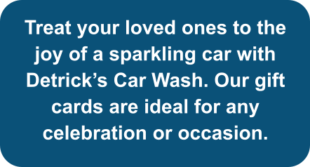 Treat your loved ones to the joy of a sparkling car with Detrick’s Car Wash. Our gift cards are ideal for any celebration or occasion.